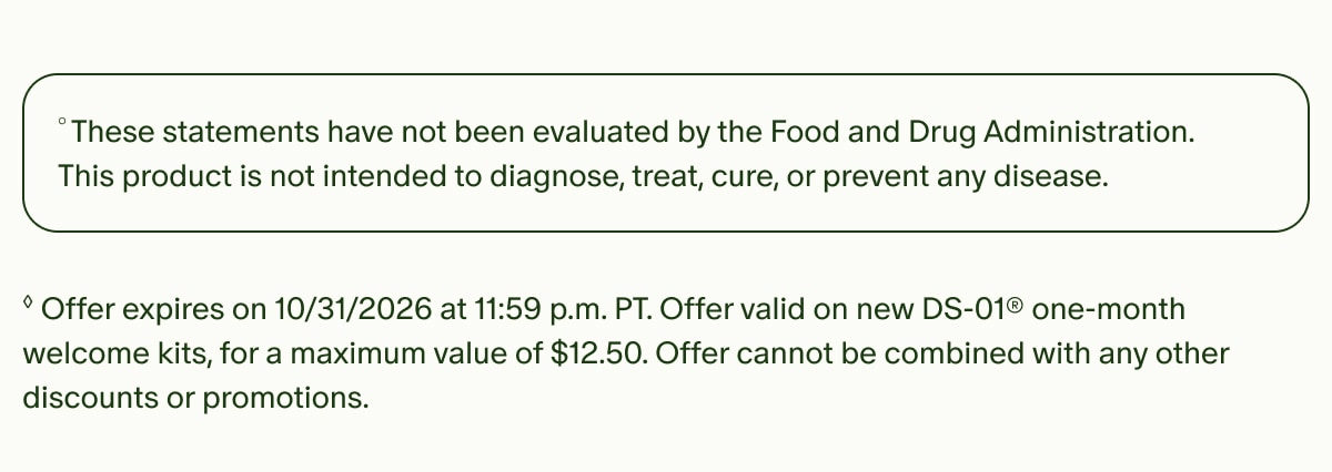 °These statements have not been evaluated by the Food and Drug Administration. This product is not intended to diagnose, treat, cure, or prevent any disease. | ◊Offer expires on 10/31/2026 at 11:59 p.m. PT. Offer valid on new DS-01® one-month welcome kits, for a maximum value of $12.50. Offer cannot be combined with any other discounts or promotions.