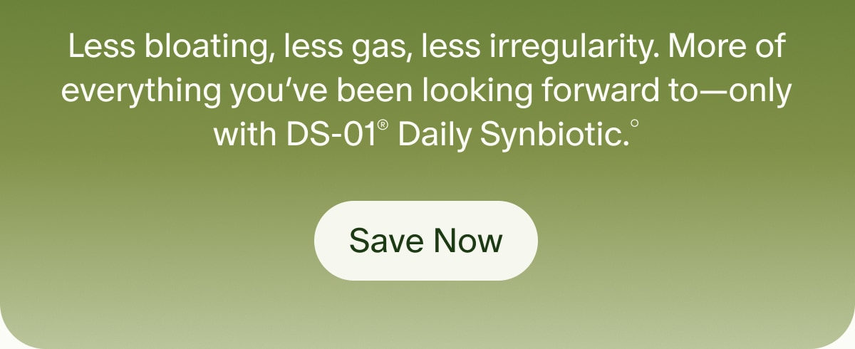 Less bloating, less gas, less irregularity. More of everything you’ve been looking forward to—only with DS-01® Daily Synbiotic.° | Save Now