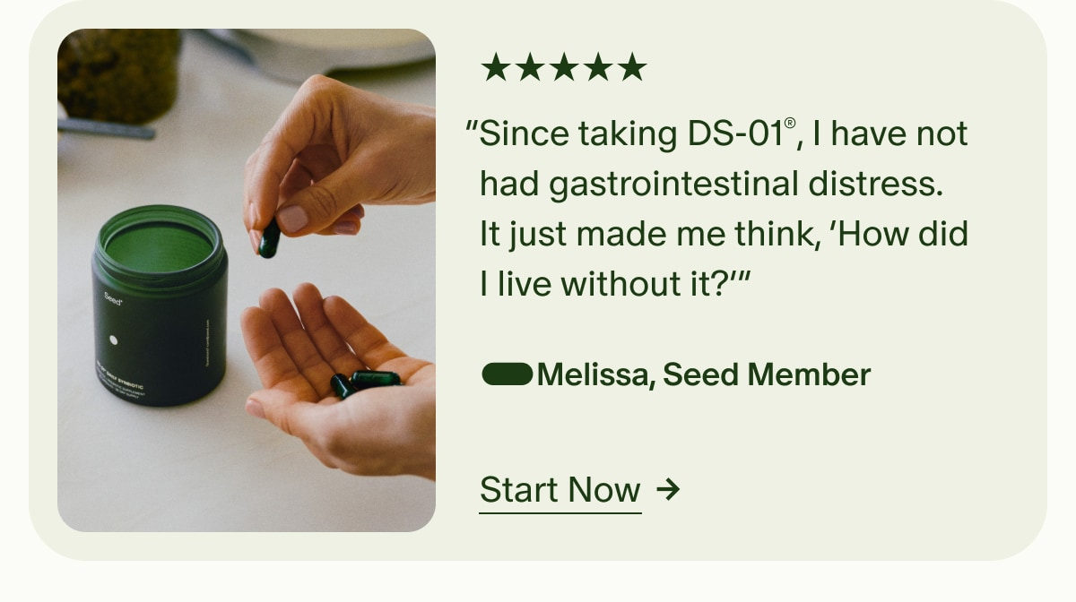 5 Stars | “Since taking DS-01®, I have not had gastrointestinal distress. It just made me think, ‘How did I live without it?’” —Melissa, Seed Member | Start Now