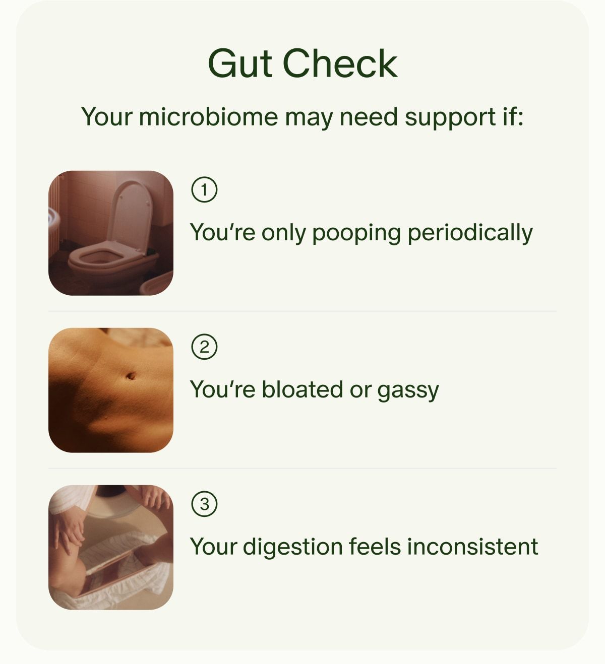 Gut Check | Your microbiome may need support if: | 1 | You’re only pooping periodically | 2 | You’re bloated or gassy | 3 | Your digestion feels inconsistent