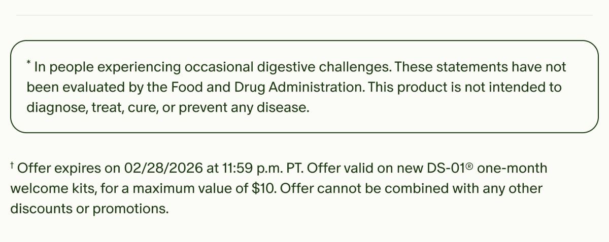 *In people experiencing occasional digestive challenges. These statements have not been evaluated by the Food and Drug Administration. This product is not intended to diagnose, treat, cure, or prevent any disease. | †Offer expires on 02/28/2026 at 11:59 p.m. PT. Offer valid on new DS-01® one-month welcome kits, for a maximum value of $10. Offer cannot be combined with any other discounts or promotions.