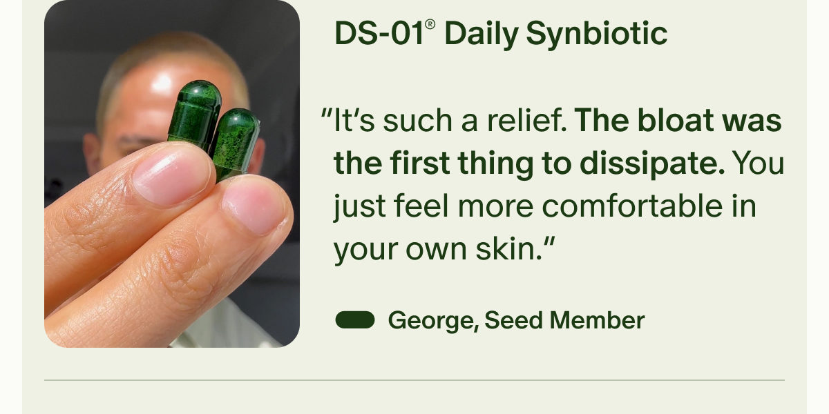 DS-01® Daily Synbiotic | “It’s such a relief. The bloat was the first thing to dissipate. You just feel more comfortable in your own skin.” — George, Seed Member
