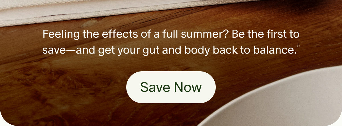 Feeling the effects of a full summer? Be the first to save—and get your gut and body back to balance.° | Save Now