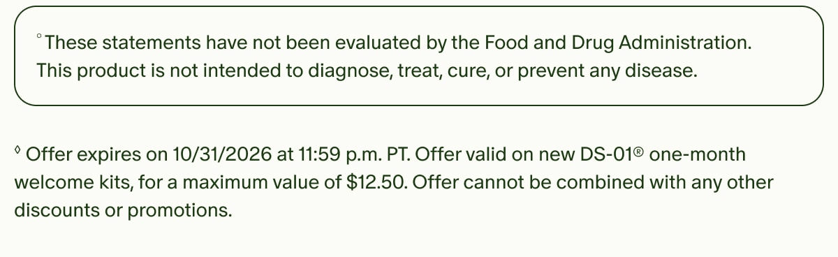 °These statements have not been evaluated by the Food and Drug Administration. This product is not intended to diagnose, treat, cure, or prevent any disease. | ◊Offer expires on 10/31/2026 at 11:59 p.m. PT. Offer valid on new DS-01® one-month welcome kits, for a maximum value of $12.50. Offer cannot be combined with any other discounts or promotions.