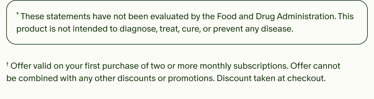 *These statements have not been evaluated by the Food and Drug Administration. This product is not intended to diagnose, treat, cure, or prevent any disease. | †Offer valid on your first purchase of two or more monthly subscriptions. Offer cannot be combined with any other discounts or promotions. Discount taken at checkout.