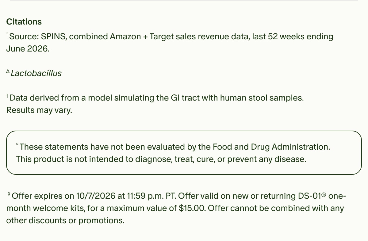 Citations | ˆSource: SPINS, combined Amazon + Target Sales revenue data, Last 52 weeks ending June 2026. | ΔLactobacillus | †Data derived from a model simulating the GI tract with human stool samples. | Results may vary. | °These statements have not been evaluated by the Food and Drug Administration. This product is not intended to diagnose, treat, cure, or prevent any disease. | ◊Offer expires on 10/7/2026 at 11:59 p.m. PT. Offer valid on new or returning DS-01® one-month welcome kits, for a maximum value of $15.00. Offer cannot be combined with any other discounts or promotions.