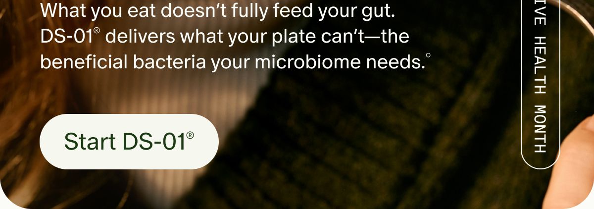 What you eat doesn’t fully feed your gut. DS-01® delivers what your plate can’t—the beneficial bacteria your microbiome needs.° | DIGESTIVE HEALTH MONTH | Start DS-01®