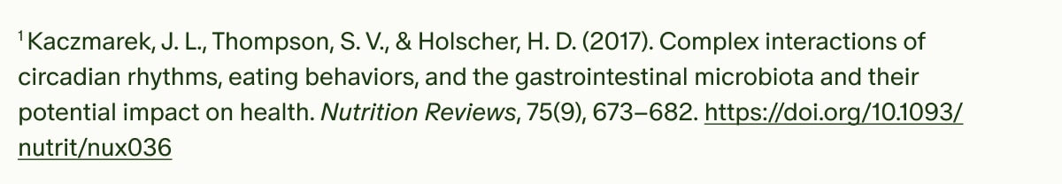 ¹Kaczmarek, J. L., Thompson, S. V., & Holscher, H. D. (2017). Complex interactions of circadian rhythms, eating behaviors, and the gastrointestinal microbiota and their potential impact on health. Nutrition Reviews, 75(9), 673–682. https://doi.org/10.1093/nutrit/nux036