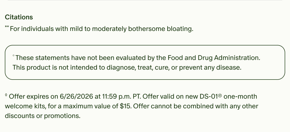 Citations | **For individuals with mild to moderately bothersome bloating. | °These statements have not been evaluated by the Food and Drug Administration. This product is not intended to diagnose, treat, cure, or prevent any disease. | ◊Offer expires on 6/26/2026 at 11:59 p.m. PT. Offer valid on new DS-01® one-month welcome kits, for a maximum value of $15. Offer cannot be combined with any other discounts or promotions.