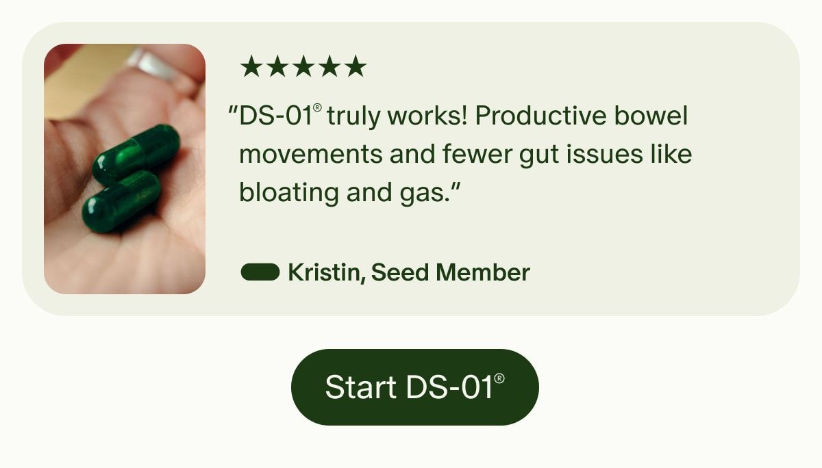 5 Stars | “DS-01® truly works! Productive bowel movements and fewer gut issues like bloating and gas.” — Kristin, Seed Member | Start DS-01®