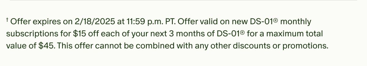 †Offer expires on 2/18/2025 at 11:59 p.m. PT. Offer valid on new DS-01® monthly subscriptions for $15 off each of your next 3 months of DS-01® for a maximum total value of $45. This offer cannot be combined with any other discounts or promotions.