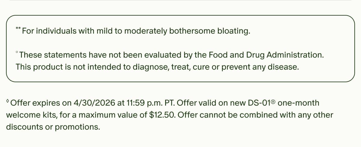 **For individuals with mild to moderately bothersome bloating. | °These statements have not been evaluated by the Food and Drug Administration. This product is not intended to diagnose, treat, cure or prevent any disease. | ◊Offer expires on 4/30/2026 at 11:59 p.m. PT. Offer valid on new DS-01® one-month welcome kits, for a maximum value of $12.50. Offer cannot be combined with any other discounts or promotions.