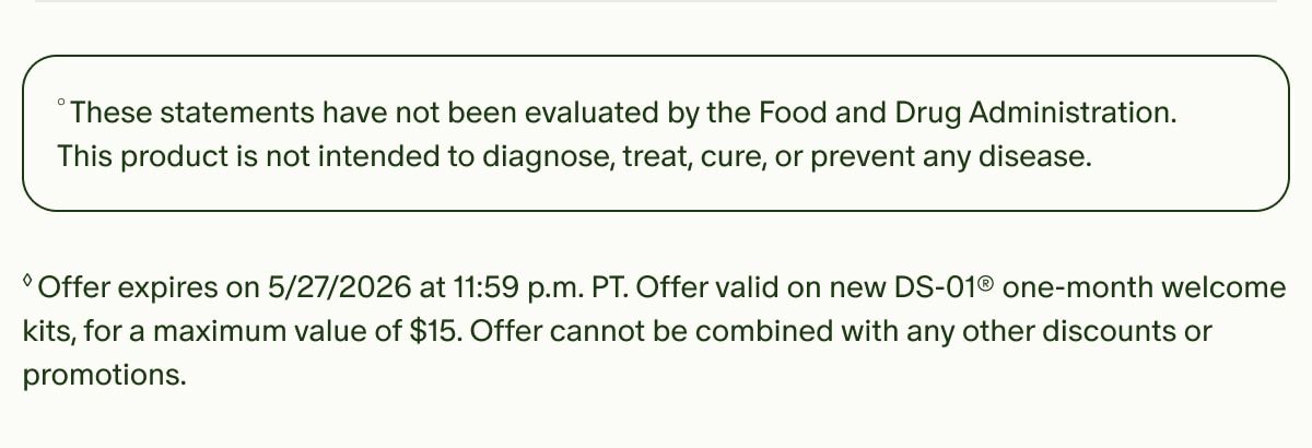 °These statements have not been evaluated by the Food and Drug Administration. This product is not intended to diagnose, treat, cure, or prevent any disease. | ◊Offer expires on 5/27/2026 at 11:59 p.m. PT. Offer valid on new DS-01® one-month welcome kits, for a maximum value of $15. Offer cannot be combined with any other discounts or promotions.