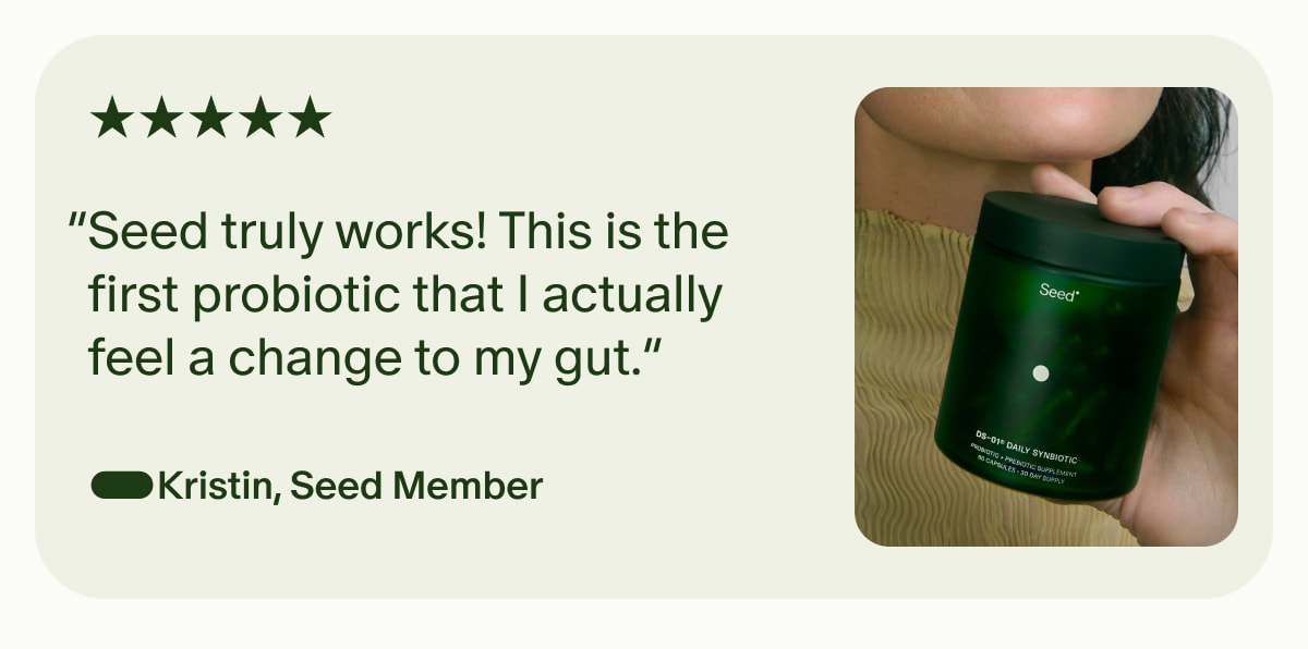 5 Star | “Seed truly works! This is the first probiotic that I actually feel a change to my gut.” —Kristin, Seed Member