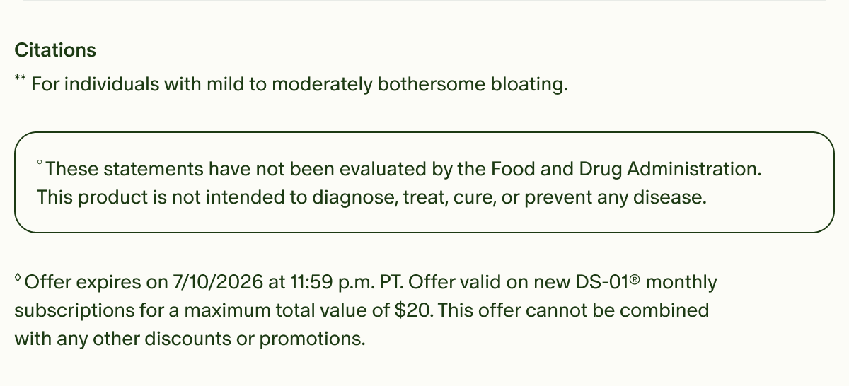 Citations | **For individuals with mild to moderately bothersome bloating. | °These statements have not been evaluated by the Food and Drug Administration. This product is not intended to diagnose, treat, cure, or prevent any disease. | ◊Offer expires on 7/10/2026 at 11:59 p.m. PT. Offer valid on new DS-01® monthly subscriptions for a maximum total value of $20. This offer cannot be combined with any other discounts or promotions.