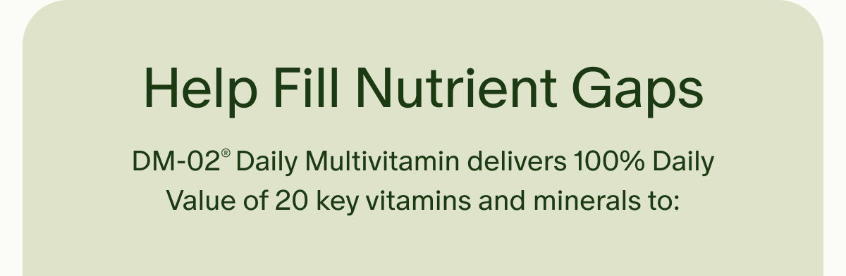 Help Fill Nutrient Gaps | DM-02® Daily Multivitamin delivers 100% Daily Value of 20 key vitamins and minerals to: