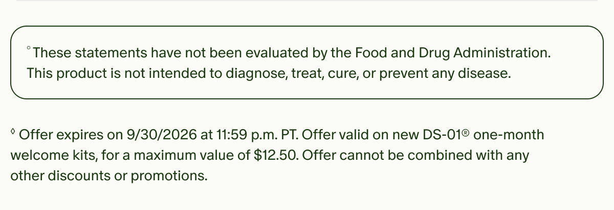°These statements have not been evaluated by the Food and Drug Administration. This product is not intended to diagnose, treat, cure, or prevent any disease. | ◊Offer expires on 9/30/2026 at 11:59 p.m. PT. Offer valid on new DS-01® one-month welcome kits, for a maximum value of $12.50. Offer cannot be combined with any other discounts or promotions.