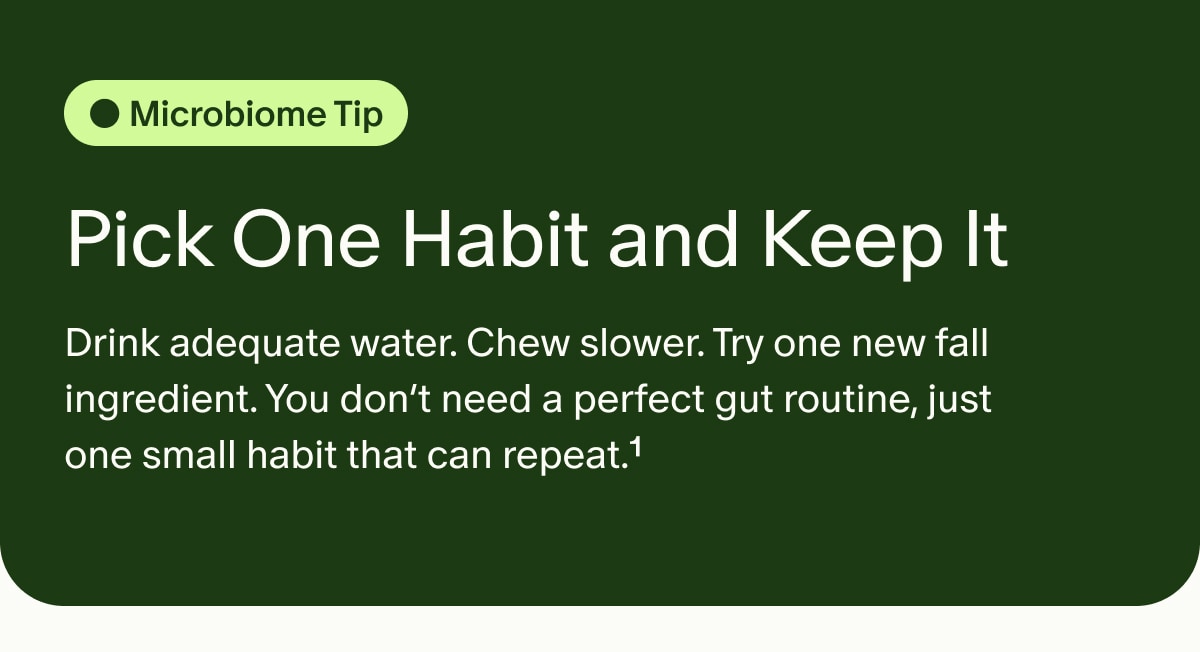 Microbiome Tip | Pick One Habit and Keep It | Drink adequate water. Chew slower. Try one new fall ingredient. You don’t need a perfect gut routine, just one small habit that can repeat.¹