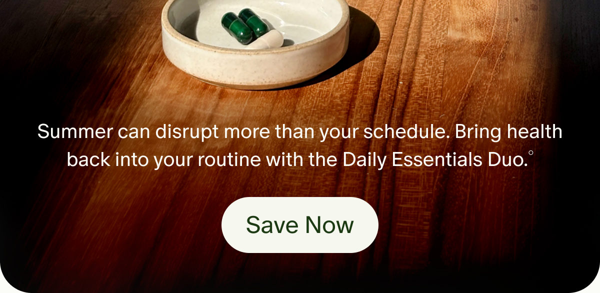 Summer can disrupt more than your schedule. Bring health back into your routine with the Daily Essentials Duo.° | Save Now