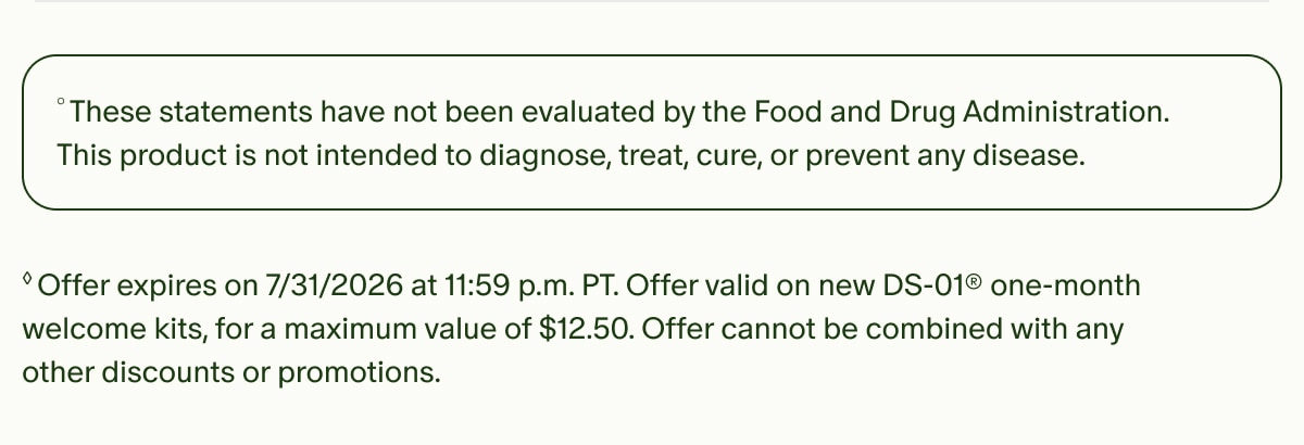 °These statements have not been evaluated by the Food and Drug Administration. This product is not intended to diagnose, treat, cure, or prevent any disease. | ◊Offer expires on 7/31/2026 at 11:59 p.m. PT. Offer valid on new DS-01® one-month welcome kits, for a maximum value of $12.50. Offer cannot be combined with any other discounts or promotions.