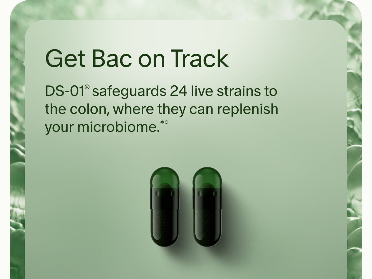 Get Bac on Track | DS-01® safeguards 24 live strains to the colon, where they can replenish your microbiome.*°