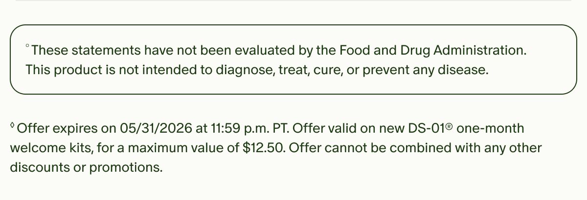 °These statements have not been evaluated by the Food and Drug Administration. This product is not intended to diagnose, treat, cure, or prevent any disease. | ◊Offer expires on 05/31/2026 at 11:59 p.m. PT. Offer valid on new DS-01® one-month welcome kits, for a maximum value of $12.50. Offer cannot be combined with any other discounts or promotions.