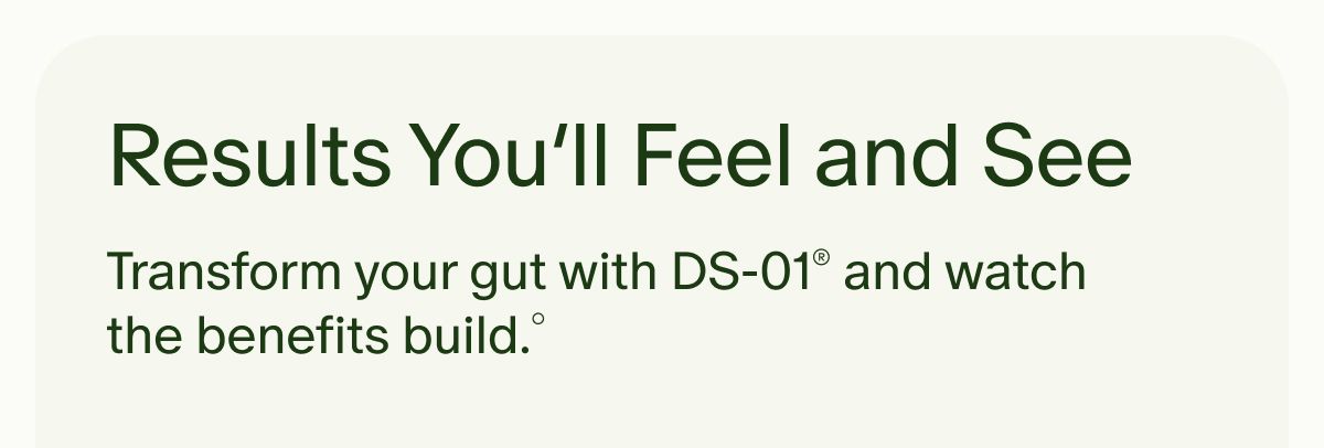 Results You’ll Feel and See | Transform your gut with DS-01®&nbsp;and watch the benefits build.°