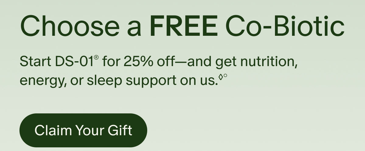 Choose a Free Co-Biotic | Start DS-01® for 25% off—and get nutrition, energy, or sleep support on us.◊° | Claim Your Gift