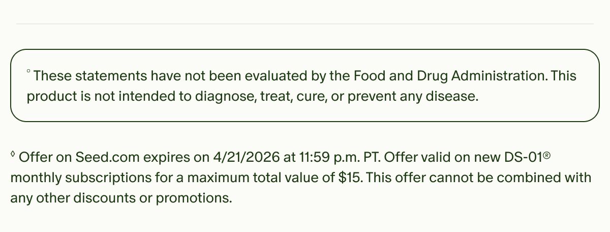 °These statements have not been evaluated by the Food and Drug Administration. This product is not intended to diagnose, treat, cure, or prevent any disease. | ◊Offer on Seed.com expires on 4/21/2026 at 11:59 p.m. PT. Offer valid on new DS-01® monthly subscriptions for a maximum total value of $15. This offer cannot be combined with any other discounts or promotions.