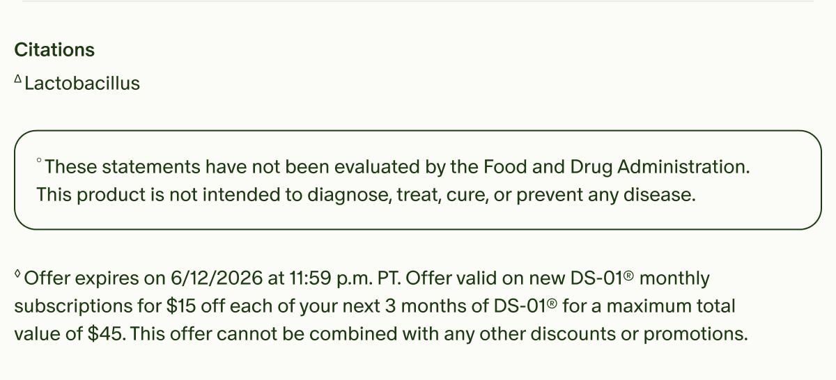Citations | ΔLactobacillus | °These statements have not been evaluated by the Food and Drug Administration. This product is not intended to diagnose, treat, cure, or prevent any disease. | ◊Offer expires on 6/12/2026 at 11:59 p.m. PT. Offer valid on new DS-01® monthly subscriptions for $15 off each of your next 3 months of DS-01® for a maximum total value of $45. This offer cannot be combined with any other discounts or promotions.