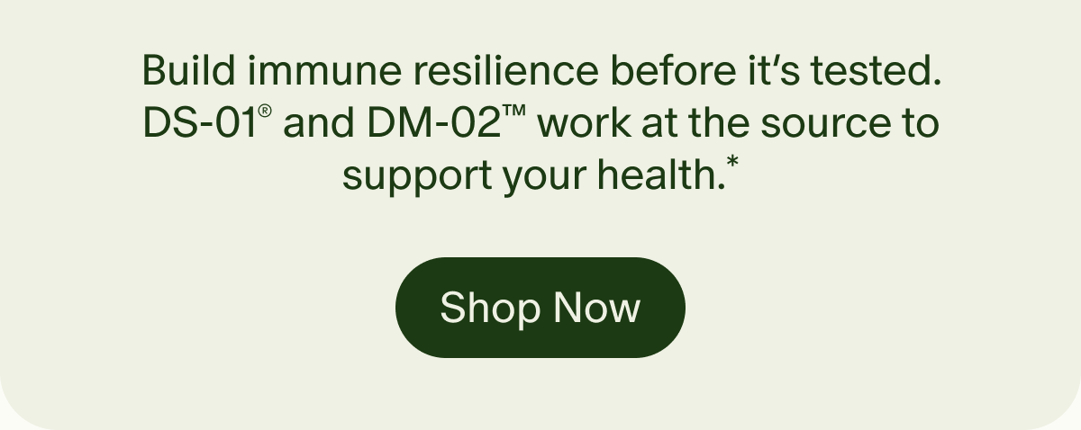 Build immune resilience before it’s tested. DS-01® and DM-02™ work at the source to support your health.* | Shop Now