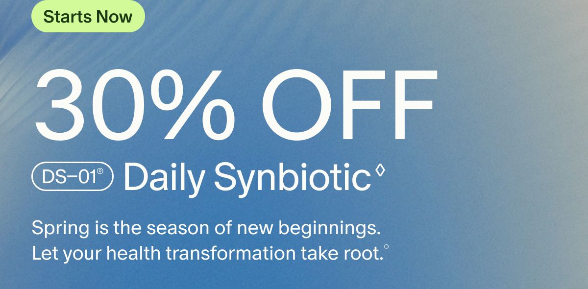 Starts Now | 30% OFF DS–01® Daily Synbiotic | Spring is the season of new beginnings. Let your health transformation take root.°