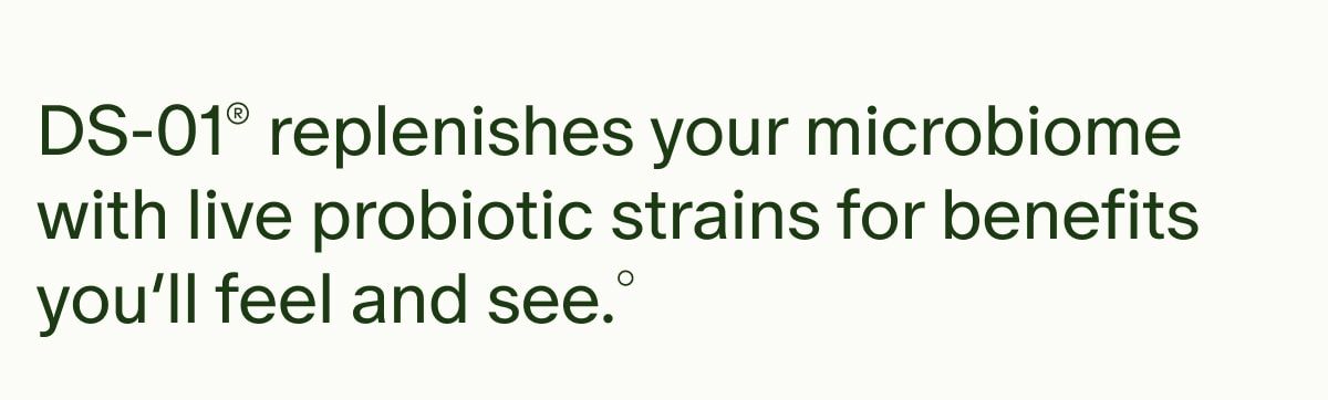 DS-01® replenishes your microbiome with live probiotic strains for benefits you’ll feel and see.°