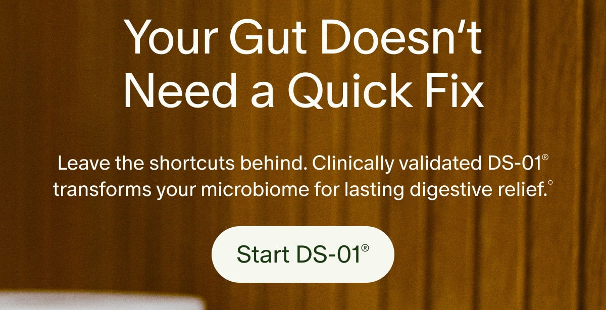 Your Gut Doesn’t Need a Quick Fix | Leave the shortcuts behind. Clinically validated DS-01® transforms your microbiome for lasting digestive relief.° | Start DS-01®