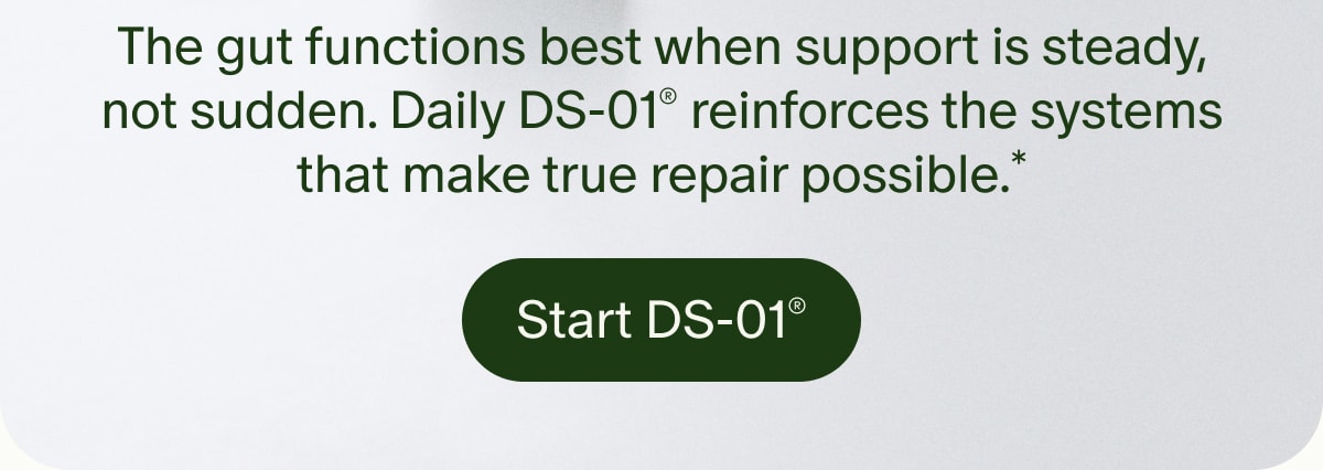 The gut functions best when support is steady, not sudden. Daily DS-01® reinforces the systems that make true repair possible.* | Start DS-01®
