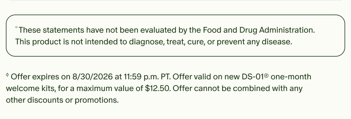 °These statements have not been evaluated by the Food and Drug Administration. This product is not intended to diagnose, treat, cure, or prevent any disease. | ◊Offer expires on 8/30/2026 at 11:59 p.m. PT. Offer valid on new DS-01® one-month welcome kits, for a maximum value of $12.50. Offer cannot be combined with any other discounts or promotions.