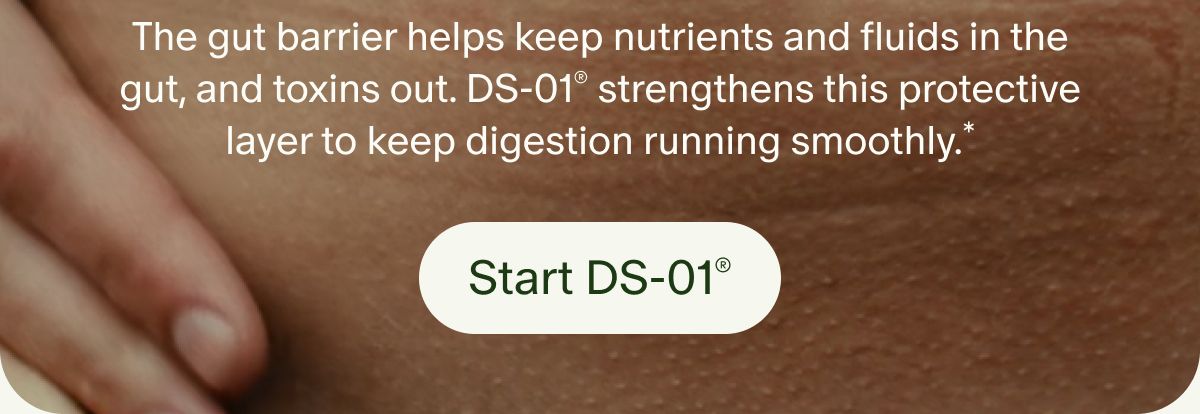 The gut barrier helps keep nutrients and fluids in the gut, and toxins out. DS-01® strengthens this protective layer to keep digestion running smoothly.* | Start DS-01®