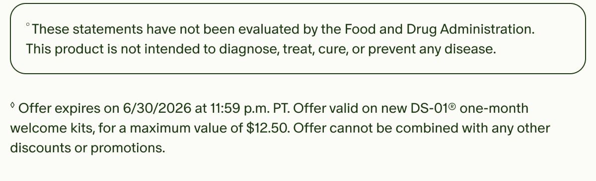 °These statements have not been evaluated by the Food and Drug Administration. This product is not intended to diagnose, treat, cure, or prevent any disease. | ◊Offer expires on 6/30/2026 at 11:59 p.m. PT. Offer valid on new DS-01® one-month welcome kits, for a maximum value of $12.50. Offer cannot be combined with any other discounts or promotions.