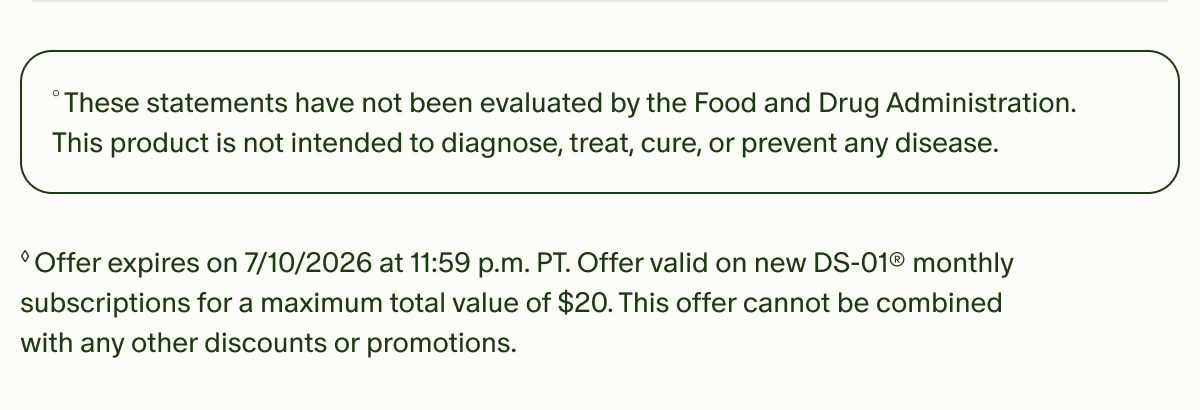 °These statements have not been evaluated by the Food and Drug Administration. This product is not intended to diagnose, treat, cure, or prevent any disease. | ◊Offer expires on 7/10/2026 at 11:59 p.m. PT. Offer valid on new DS-01® monthly subscriptions for a maximum total value of $20. This offer cannot be combined with any other discounts or promotions.