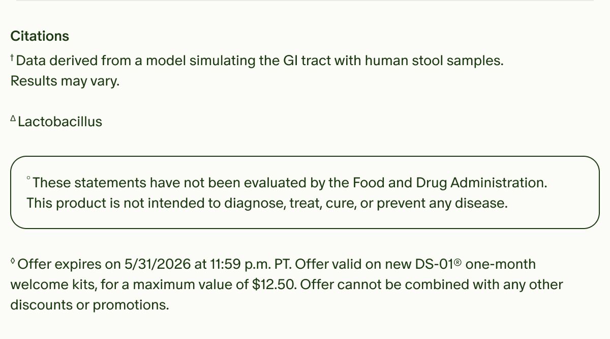 Citations | †Data derived from a model simulating the GI tract with human stool samples. Results may vary. Δ Lactobacillus | °These statements have not been evaluated by the Food and Drug Administration. This product is not intended to diagnose, treat, cure, or prevent any disease. | ◊Offer expires on 5/31/2026 at 11:59 p.m. PT. Offer valid on new DS-01® one-month welcome kits, for a maximum value of $12.50. Offer cannot be combined with any other discounts or promotions.