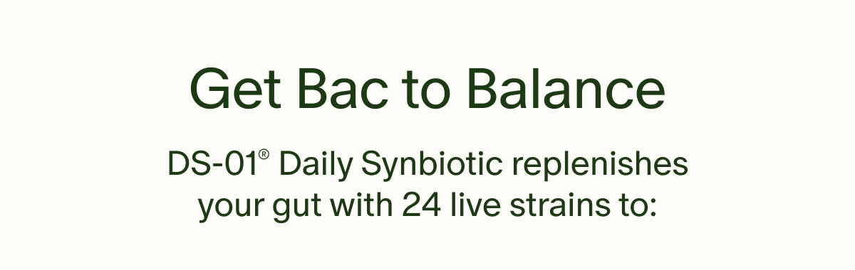 Get Bac to Balance | DS-01® Daily Synbiotic replenishes your gut with 24 live strains to: