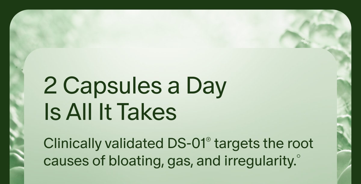 2 Capsules a Day Is All It Takes | Clinically validated DS-01® targets the root causes of bloating, gas, and irregularity.°