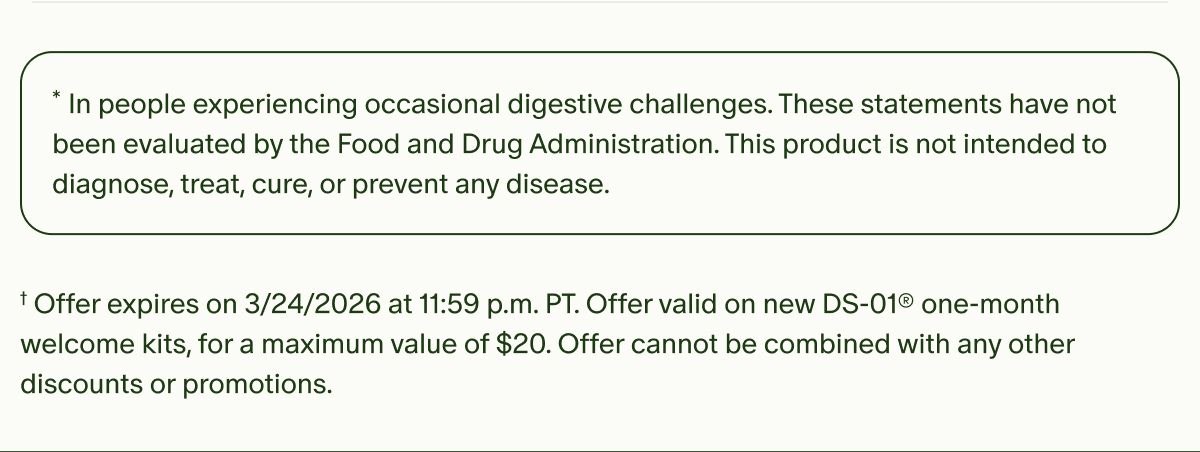 *In people experiencing occasional digestive challenges. These statements have not been evaluated by the Food and Drug Administration. This product is not intended to diagnose, treat, cure, or prevent any disease. | †Offer expires on 3/24/2026 at 11:59 p.m. PT. Offer valid on new DS-01® one-month welcome kits, for a maximum value of $20. Offer cannot be combined with any other discounts or promotions.
