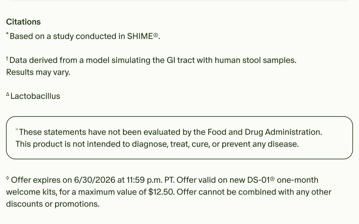 Citations | *Based on a study conducted in SHIME®. | †Data derived from a model simulating the GI tract with human stool samples. Results may vary. | ΔLactobacillus | °These statements have not been evaluated by the Food and Drug Administration. This product is not intended to diagnose, treat, cure, or prevent any disease. | ◊Offer expires on 6/30/2026 at 11:59 p.m. PT. Offer valid on new DS-01® one-month welcome kits, for a maximum value of $12.50. Offer cannot be combined with any other discounts or promotions.