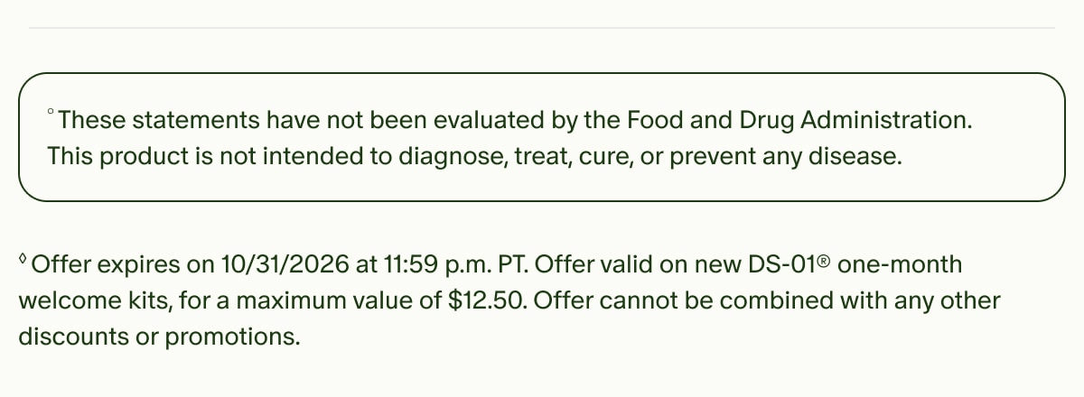 °These statements have not been evaluated by the Food and Drug Administration. This product is not intended to diagnose, treat, cure, or prevent any disease. | ◊Offer expires on 10/31/2026 at 11:59 p.m. PT. Offer valid on new DS-01® one-month welcome kits, for a maximum value of $12.50. Offer cannot be combined with any other discounts or promotions.