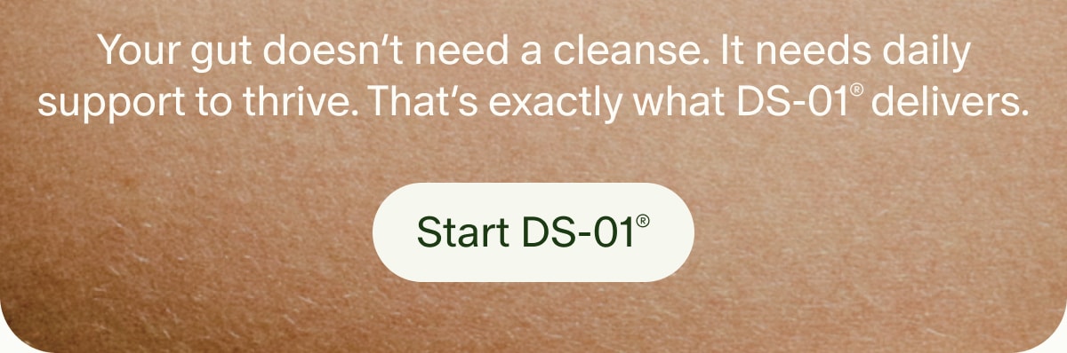 Your gut doesn’t need a cleanse. It needs daily support to thrive. That’s exactly what DS-01® delivers. | Start DS-01®