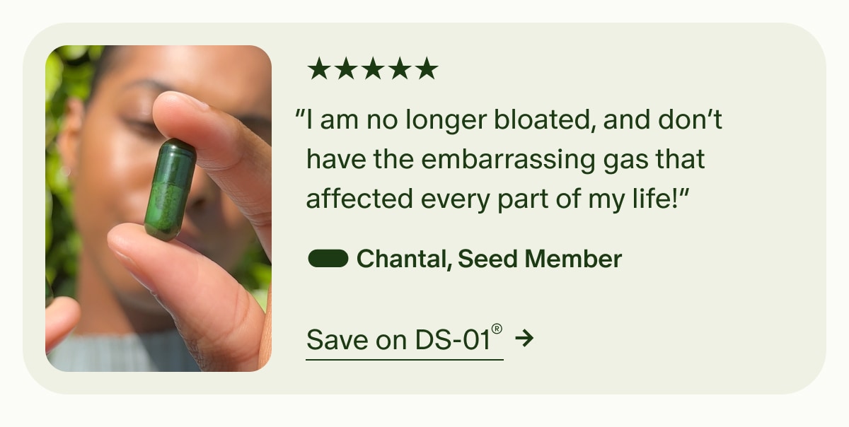 5 Stars | “I am no longer bloated, and don’t have the embarrassing gas that affected every part of my life!” — Chantal, Seed Member | Save on DS-01®