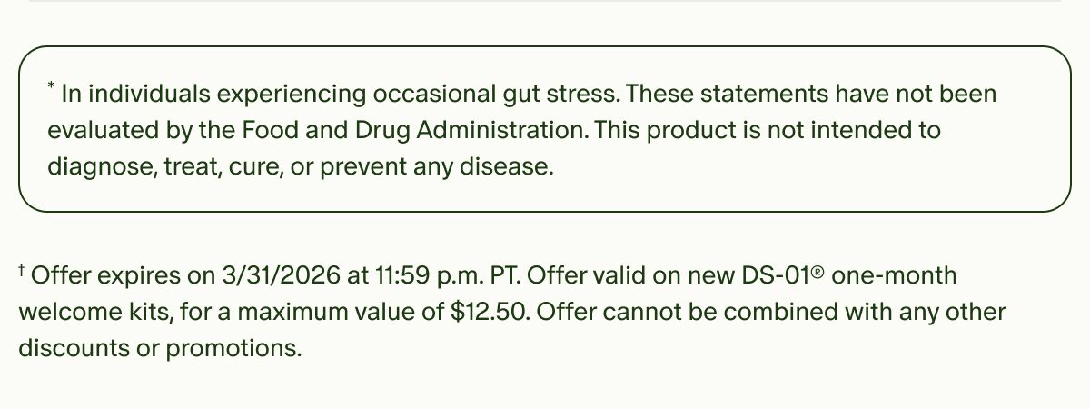 *In individuals experiencing occasional gut stress. These statements have not been evaluated by the Food and Drug Administration. This product is not intended to diagnose, treat, cure, or prevent any disease. | †Offer expires on&nbsp;3/31/2026 at 11:59 p.m. PT. Offer valid on new DS-01® one-month welcome kits, for a maximum value of $12.50. Offer cannot be combined with any other discounts or promotions.