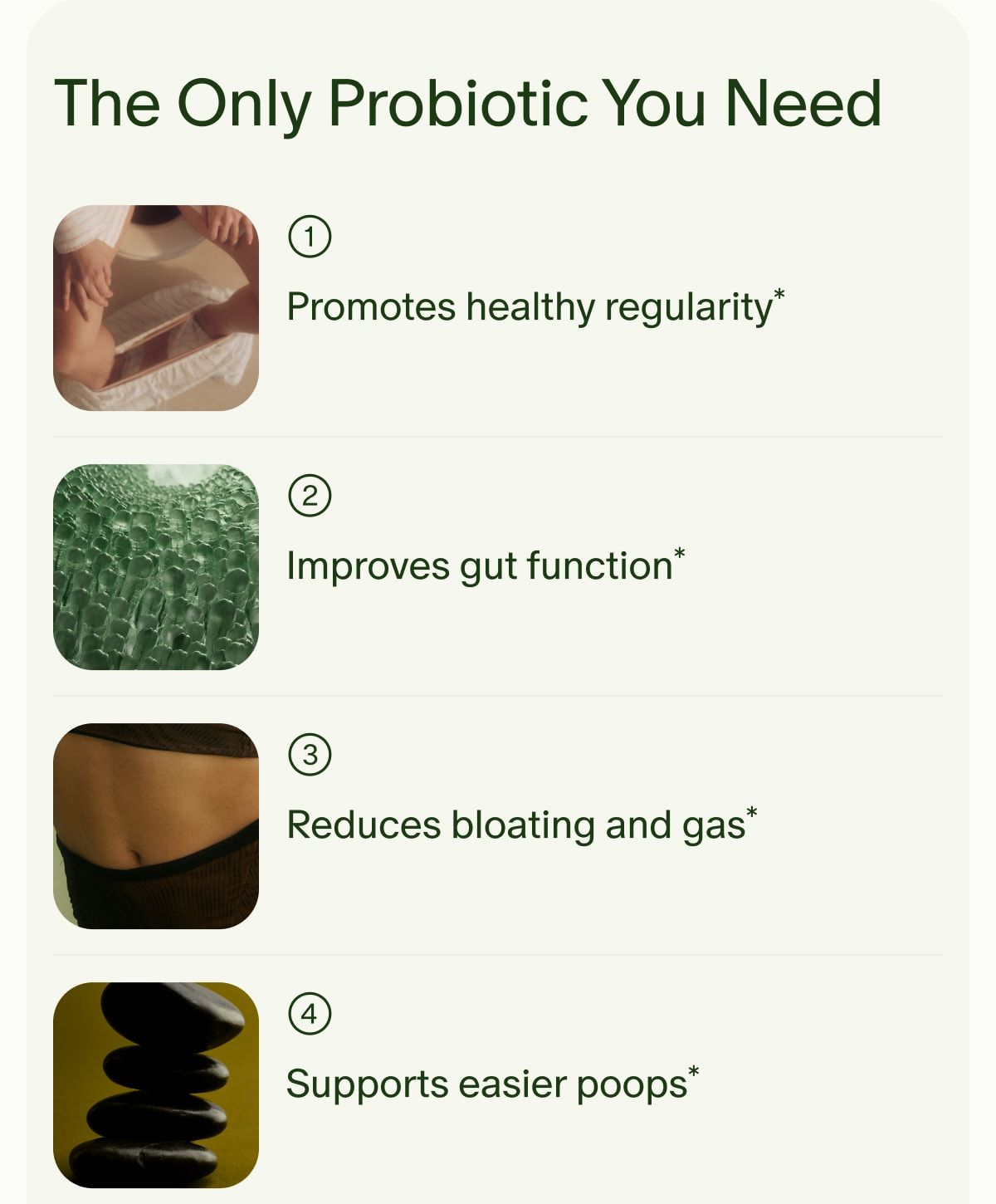 The Only Probiotic You Need | 1 | Promotes healthy regularity* | 2 | Improves gut function* | 3 | Reduces bloating and gas* | 4 | Supports easier poops*