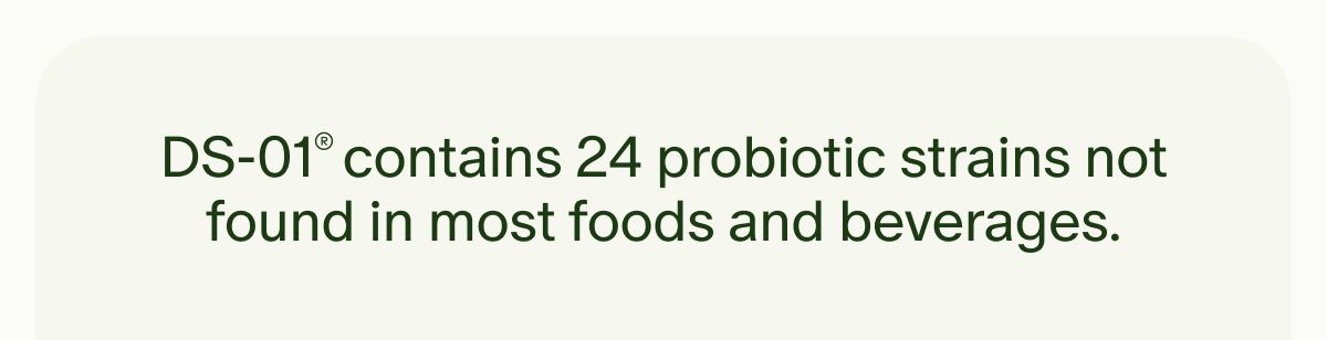 DS-01® contains 24 probiotic strains not found in most foods and beverages.